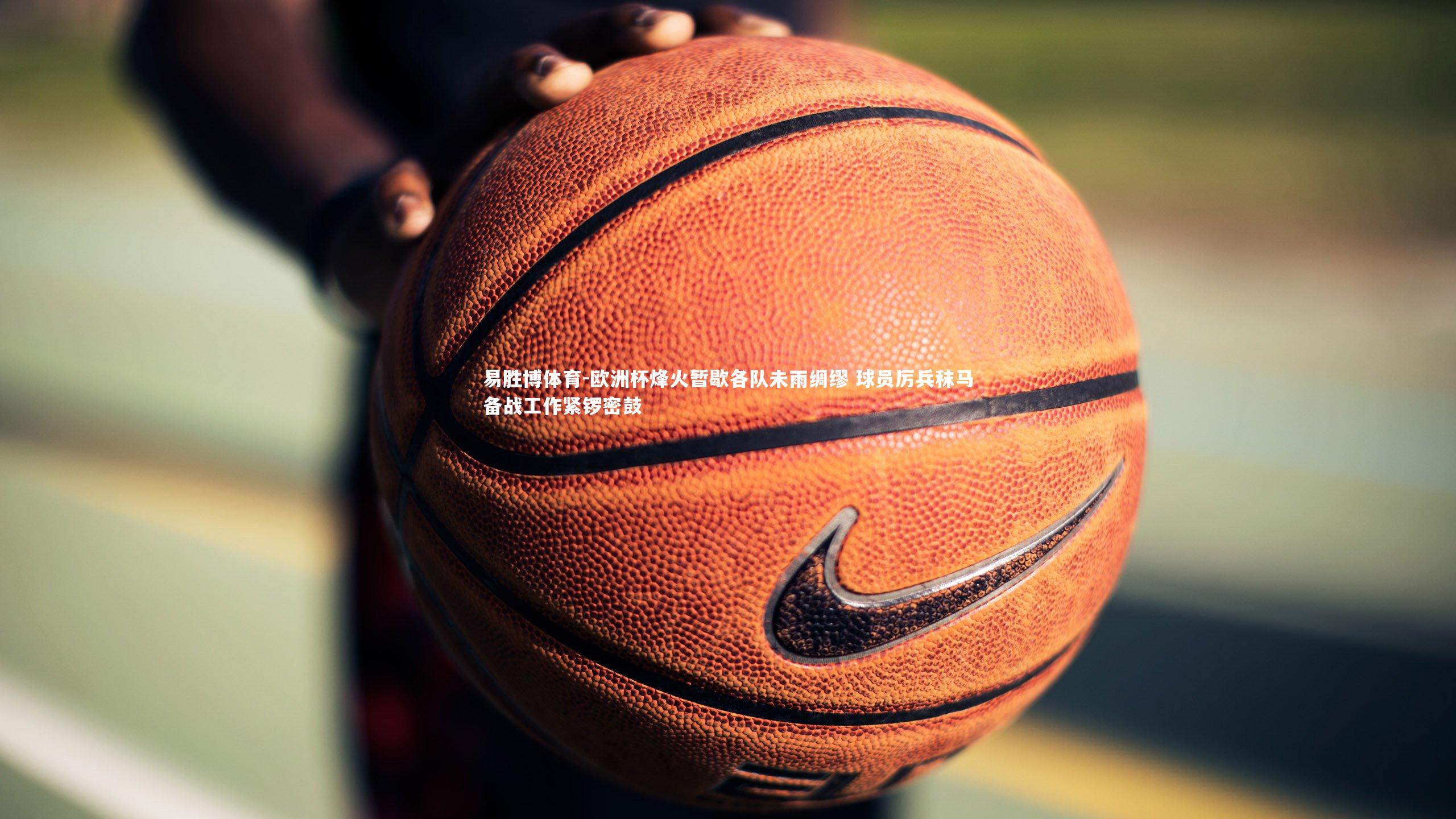 易胜博体育-欧洲杯烽火暂歇各队未雨绸缪 球员厉兵秣马备战工作紧锣密鼓