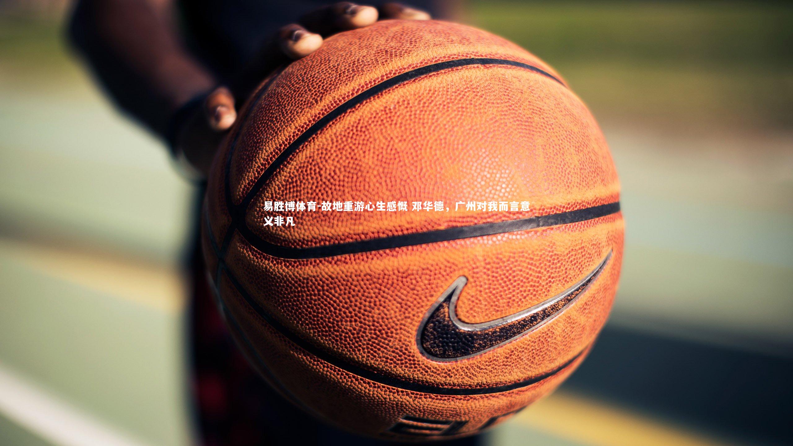 故地重游心生感慨 邓华德,广州对我而言意义非凡